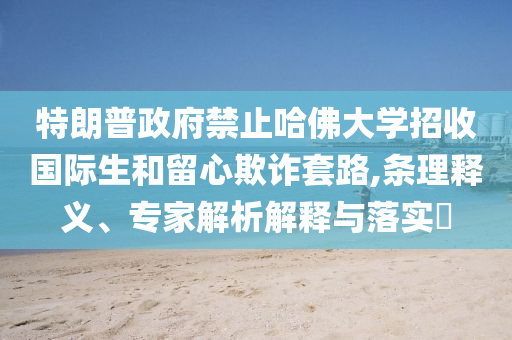 特朗普政府禁止哈佛大學招收國際生和留心欺詐套路,條理釋義、專家解析解釋與落實?