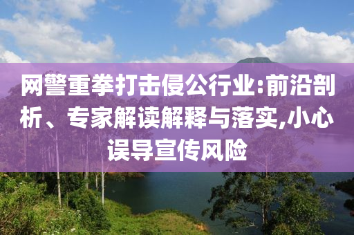 網(wǎng)警重拳打擊侵公行業(yè):前沿剖析、專家解讀解釋與落實,小心誤導宣傳風險