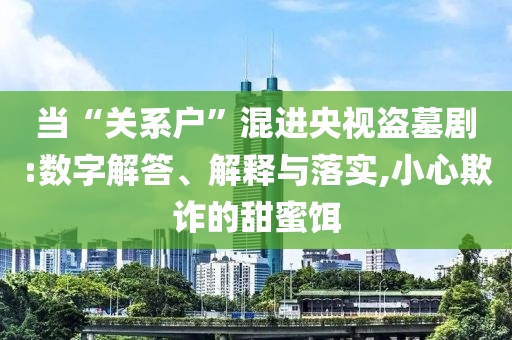 當“關系戶”混進央視盜墓劇:數字解答、解釋與落實,小心欺詐的甜蜜餌