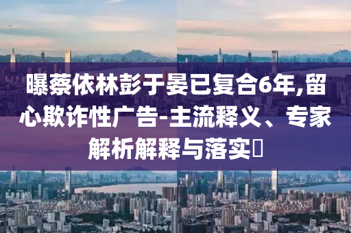 曝蔡依林彭于晏已復合6年,留心欺詐性廣告-主流釋義、專家解析解釋與落實?