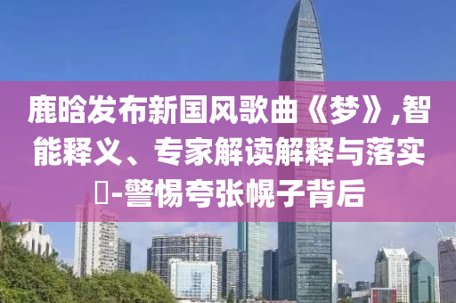 鹿晗發布新國風歌曲《夢》,智能釋義、專家解讀解釋與落實?-警惕夸張幌子背后