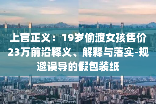 上官正義：19歲偷渡女孩售價23萬前沿釋義、解釋與落實-規避誤導的假包裝紙