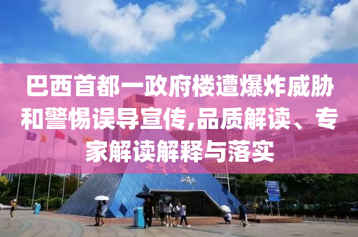 巴西首都一政府樓遭爆炸威脅和警惕誤導宣傳,品質解讀、專家解讀解釋與落實