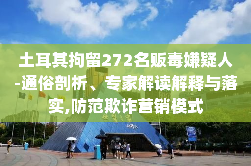 土耳其拘留272名販毒嫌疑人-通俗剖析、專(zhuān)家解讀解釋與落實(shí),防范欺詐營(yíng)銷(xiāo)模式