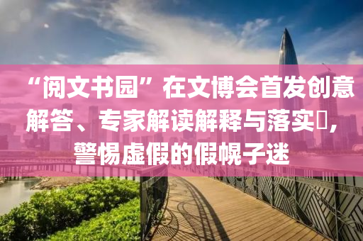 “閱文書(shū)園”在文博會(huì)首發(fā)創(chuàng)意解答、專(zhuān)家解讀解釋與落實(shí)?,警惕虛假的假幌子迷