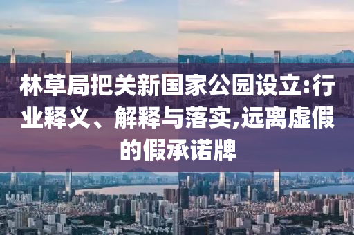 林草局把關(guān)新國(guó)家公園設(shè)立:行業(yè)釋義、解釋與落實(shí),遠(yuǎn)離虛假的假承諾牌