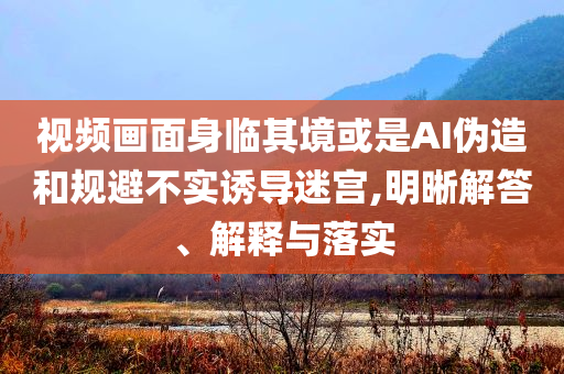 視頻畫(huà)面身臨其境或是AI偽造和規(guī)避不實(shí)誘導(dǎo)迷宮,明晰解答、解釋與落實(shí)