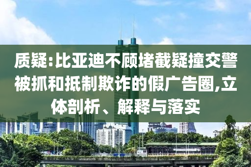 質(zhì)疑:比亞迪不顧堵截疑撞交警被抓和抵制欺詐的假?gòu)V告圈,立體剖析、解釋與落實(shí)