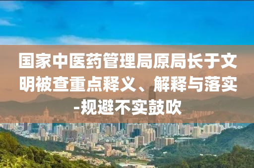 國家中醫(yī)藥管理局原局長(zhǎng)于文明被查重點(diǎn)釋義、解釋與落實(shí)-規(guī)避不實(shí)鼓吹