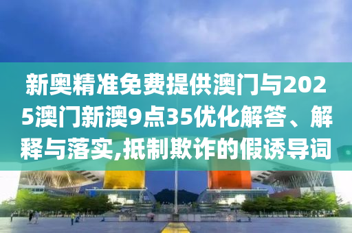 新奧精準免費提供澳門與2025澳門新澳9點35優化解答、解釋與落實,抵制欺詐的假誘導詞