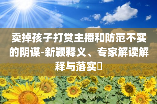賣掉孩子打賞主播和防范不實的陰謀-新穎釋義、專家解讀解釋與落實?