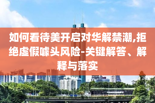 如何看待美開啟對華解禁潮,拒絕虛假噱頭風險-關鍵解答、解釋與落實