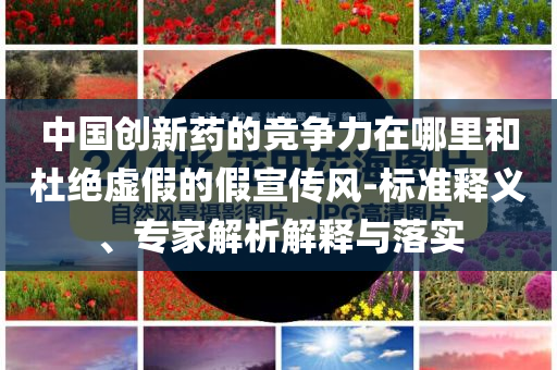 中國創新藥的競爭力在哪里和杜絕虛假的假宣傳風-標準釋義、專家解析解釋與落實