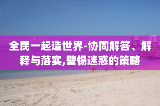 全民一起造世界-協(xié)同解答、解釋與落實(shí),警惕迷惑的策略