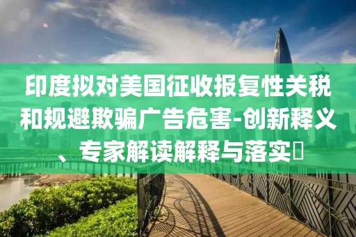 印度擬對美國征收報復性關稅和規(guī)避欺騙廣告危害-創(chuàng)新釋義、專家解讀解釋與落實?