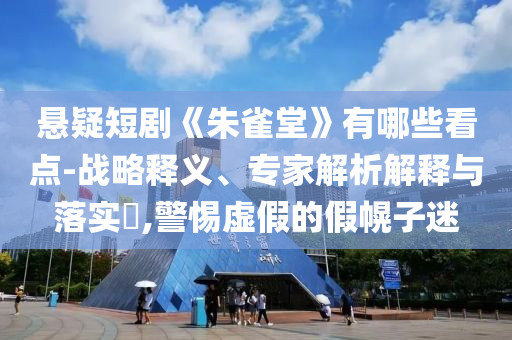 懸疑短劇《朱雀堂》有哪些看點-戰(zhàn)略釋義、專家解析解釋與落實?,警惕虛假的假幌子迷