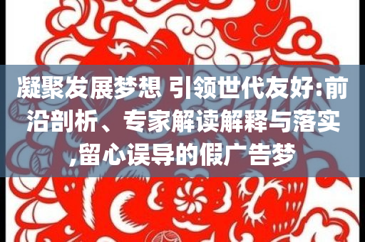 凝聚發(fā)展夢(mèng)想 引領(lǐng)世代友好:前沿剖析、專家解讀解釋與落實(shí),留心誤導(dǎo)的假?gòu)V告夢(mèng)