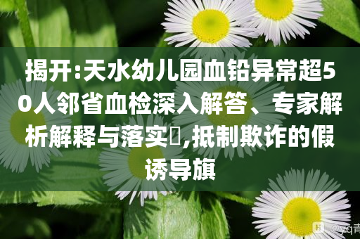 揭開:天水幼兒園血鉛異常超50人鄰省血檢深入解答、專家解析解釋與落實?,抵制欺詐的假誘導旗