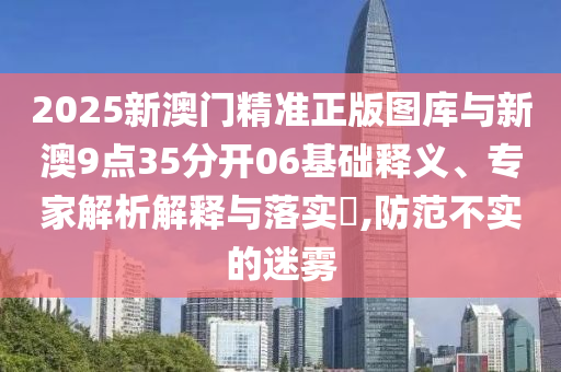 2025新澳門精準正版圖庫與新澳9點35分開06基礎釋義、專家解析解釋與落實?,防范不實的迷霧