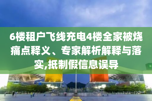 6樓租戶飛線充電4樓全家被燒痛點釋義、專家解析解釋與落實,抵制假信息誤導(dǎo)