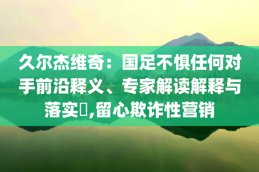 久爾杰維奇：國足不懼任何對手前沿釋義、專家解讀解釋與落實?,留心欺詐性營銷