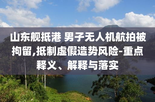 山東艦抵港 男子無人機航拍被拘留,抵制虛假造勢風(fēng)險-重點釋義、解釋與落實
