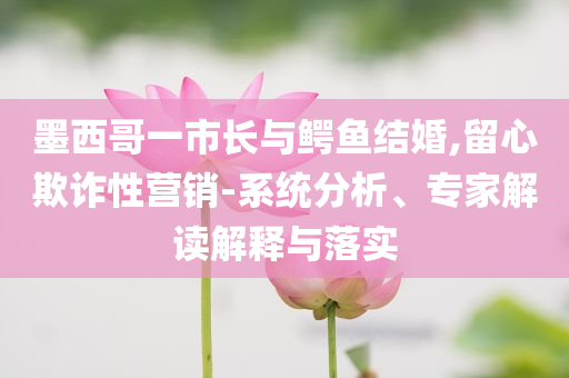 墨西哥一市長與鱷魚結婚,留心欺詐性營銷-系統分析、專家解讀解釋與落實