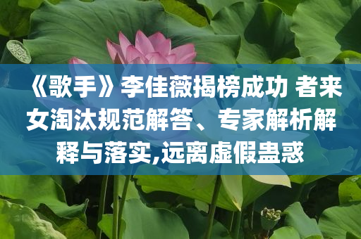《歌手》李佳薇揭榜成功 者來女淘汰規范解答、專家解析解釋與落實,遠離虛假蠱惑