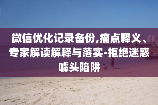 微信優(yōu)化記錄備份,痛點釋義、專家解讀解釋與落實-拒絕迷惑噱頭陷阱
