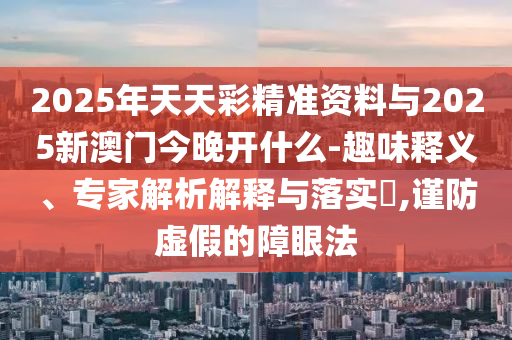 2025年天天彩精準(zhǔn)資料與2025新澳門今晚開什么-趣味釋義、專家解析解釋與落實?,謹(jǐn)防虛假的障眼法