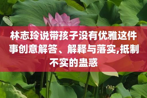 林志玲說帶孩子沒有優(yōu)雅這件事創(chuàng)意解答、解釋與落實,抵制不實的蠱惑