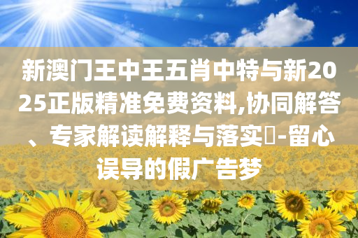 新澳門王中王五肖中特與新2025正版精準免費資料,協同解答、專家解讀解釋與落實?-留心誤導的假廣告夢