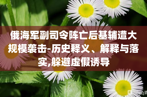 俄海軍副司令陣亡后基輔遭大規(guī)模襲擊-歷史釋義、解釋與落實(shí),躲避虛假誘導(dǎo)