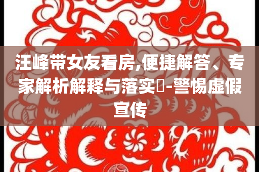 汪峰帶女友看房,便捷解答、專家解析解釋與落實?-警惕虛假宣傳
