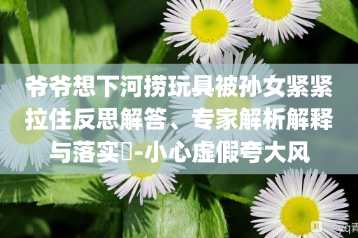爺爺想下河撈玩具被孫女緊緊拉住反思解答、專家解析解釋與落實?-小心虛假夸大風