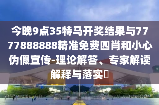 今晚9點35特馬開獎結果與7777888888精準免費四肖和小心偽假宣傳-理論解答、專家解讀解釋與落實?