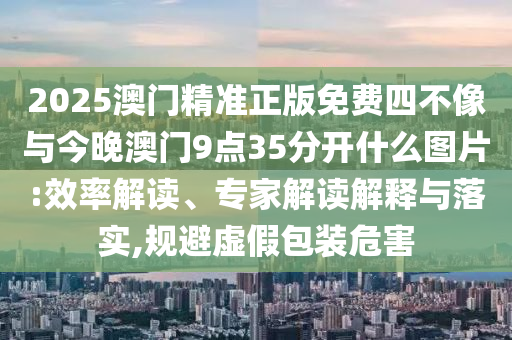 2025澳門精準正版免費四不像與今晚澳門9點35分開什么圖片:效率解讀、專家解讀解釋與落實,規避虛假包裝危害