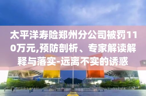 太平洋壽險鄭州分公司被罰110萬元,預防剖析、專家解讀解釋與落實-遠離不實的誘惑