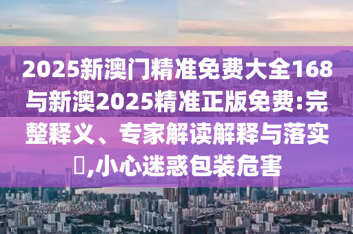 2025新澳門精準(zhǔn)免費(fèi)大全168與新澳2025精準(zhǔn)正版免費(fèi):完整釋義、專家解讀解釋與落實(shí)?,小心迷惑包裝危害
