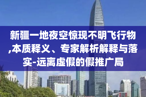 新疆一地夜空驚現不明飛行物,本質釋義、專家解析解釋與落實-遠離虛假的假推廣局