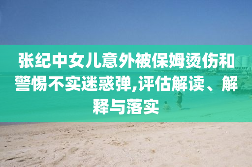 張紀中女兒意外被保姆燙傷和警惕不實迷惑彈,評估解讀、解釋與落實