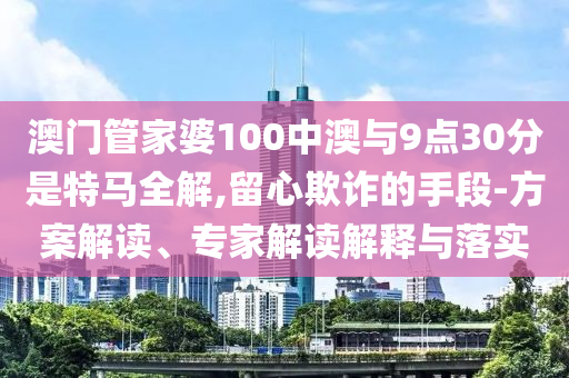 澳門管家婆100中澳與9點30分是特馬全解,留心欺詐的手段-方案解讀、專家解讀解釋與落實