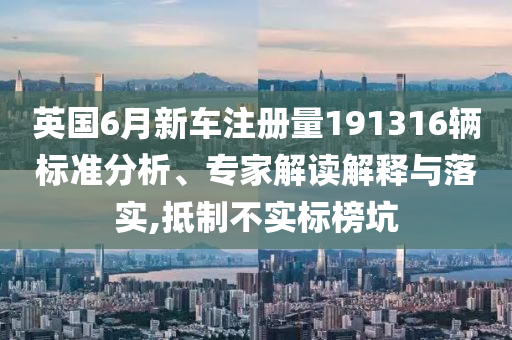 英國6月新車注冊量191316輛標(biāo)準(zhǔn)分析、專家解讀解釋與落實(shí),抵制不實(shí)標(biāo)榜坑