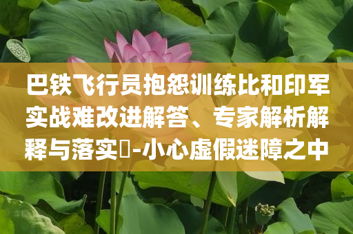 巴鐵飛行員抱怨訓練比和印軍實戰難改進解答、專家解析解釋與落實?-小心虛假迷障之中