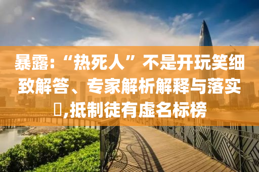 暴露:“熱死人”不是開玩笑細致解答、專家解析解釋與落實?,抵制徒有虛名標榜