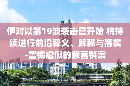 伊對以第19波襲擊已開始 將持續(xù)進行前沿釋義、解釋與落實-警惕虛假的假營銷案