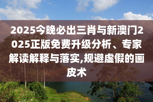 2025今晚必出三肖與新澳門(mén)2025正版免費(fèi)升級(jí)分析、專(zhuān)家解讀解釋與落實(shí),規(guī)避虛假的畫(huà)皮術(shù)