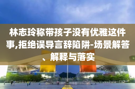 林志玲稱帶孩子沒有優雅這件事,拒絕誤導言辭陷阱-場景解答、解釋與落實