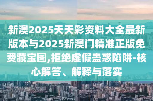 新澳2025天天彩資料大全最新版本與2025新澳門精準正版免費藏寶圖,拒絕虛假蠱惑陷阱-核心解答、解釋與落實