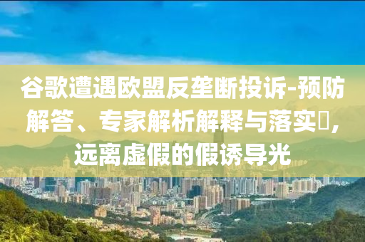 谷歌遭遇歐盟反壟斷投訴-預防解答、專家解析解釋與落實?,遠離虛假的假誘導光